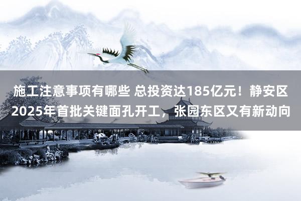 施工注意事项有哪些 总投资达185亿元！静安区2025年首批关键面孔开工，张园东区又有新动向