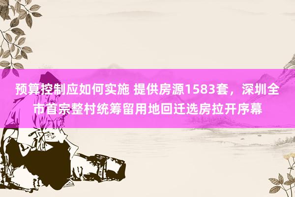 预算控制应如何实施 提供房源1583套，深圳全市首宗整村统筹留用地回迁选房拉开序幕