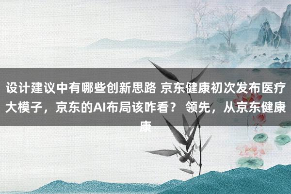 设计建议中有哪些创新思路 京东健康初次发布医疗大模子，京东的AI布局该咋看？ 领先，从京东健康