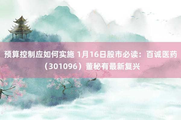 预算控制应如何实施 1月16日股市必读：百诚医药（301096）董秘有最新复兴