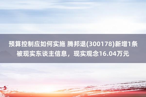 预算控制应如何实施 腾邦退(300178)新增1条被现实东谈主信息，现实观念16.04万元