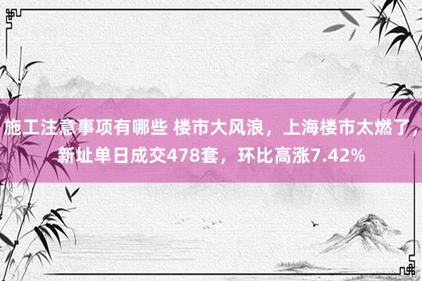 施工注意事项有哪些 楼市大风浪，上海楼市太燃了，新址单日成交478套，环比高涨7.42%