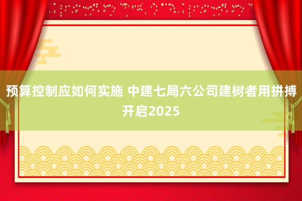 预算控制应如何实施 中建七局六公司建树者用拼搏开启2025