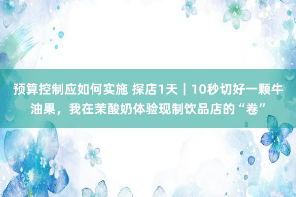 预算控制应如何实施 探店1天｜10秒切好一颗牛油果，我在茉酸奶体验现制饮品店的“卷”