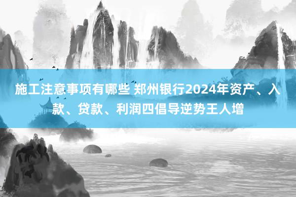 施工注意事项有哪些 郑州银行2024年资产、入款、贷款、利润四倡导逆势王人增