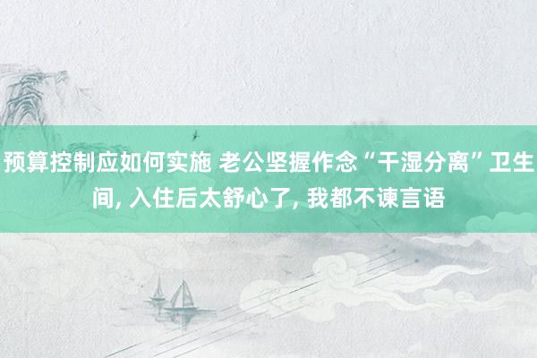 预算控制应如何实施 老公坚握作念“干湿分离”卫生间, 入住后太舒心了, 我都不谏言语