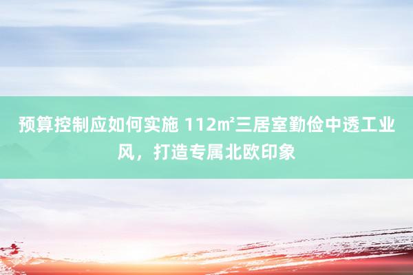 预算控制应如何实施 112㎡三居室勤俭中透工业风，打造专属北欧印象