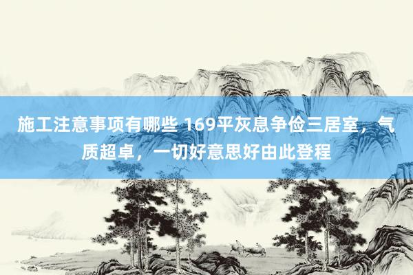 施工注意事项有哪些 169平灰息争俭三居室，气质超卓，一切好意思好由此登程