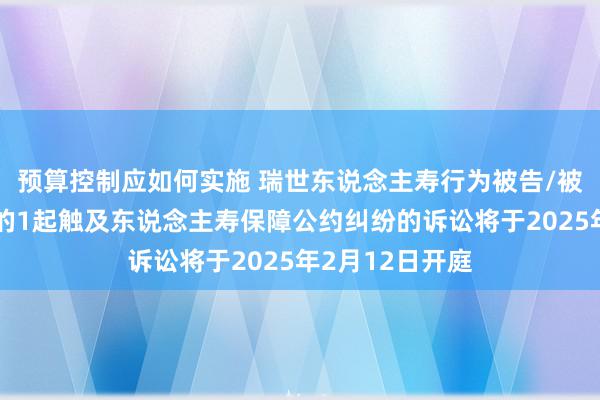 预算控制应如何实施 瑞世东说念主寿行为被告/被上诉东说念主的1起触及东说念主寿保障公约纠纷的诉讼将于2025年2月12日开庭