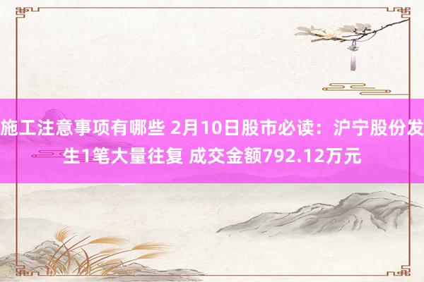 施工注意事项有哪些 2月10日股市必读：沪宁股份发生1笔大量往复 成交金额792.12万元