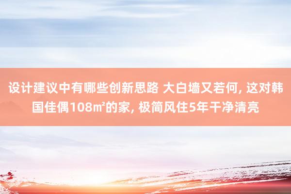 设计建议中有哪些创新思路 大白墙又若何, 这对韩国佳偶108㎡的家, 极简风住5年干净清亮