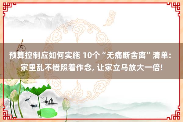 预算控制应如何实施 10个“无痛断舍离”清单: 家里乱不错照着作念, 让家立马放大一倍!