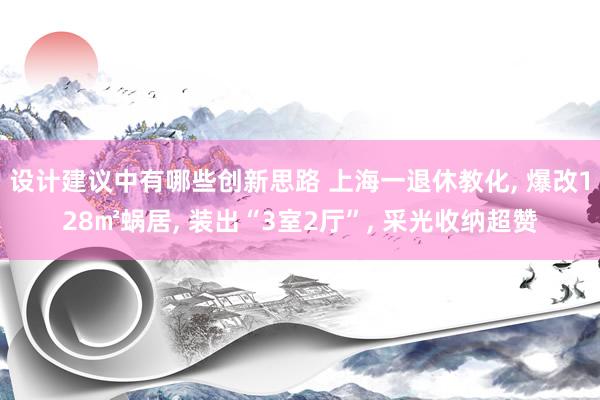 设计建议中有哪些创新思路 上海一退休教化, 爆改128㎡蜗居, 装出“3室2厅”, 采光收纳超赞