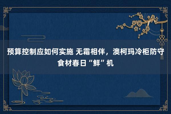 预算控制应如何实施 无霜相伴，澳柯玛冷柜防守食材春日“鲜”机