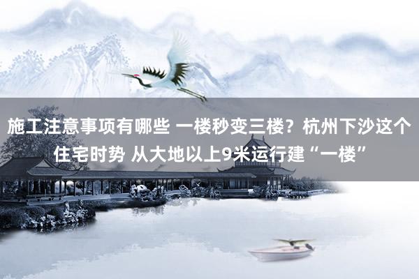 施工注意事项有哪些 一楼秒变三楼？杭州下沙这个住宅时势 从大地以上9米运行建“一楼”