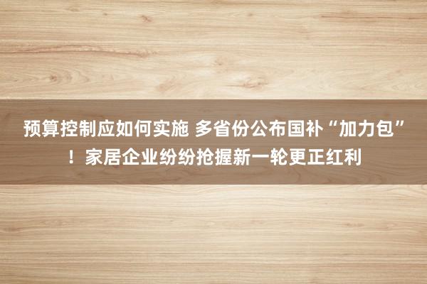 预算控制应如何实施 多省份公布国补“加力包”！家居企业纷纷抢握新一轮更正红利