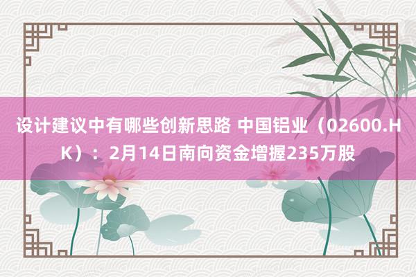 设计建议中有哪些创新思路 中国铝业（02600.HK）：2月14日南向资金增握235万股