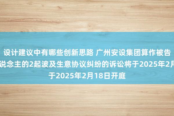 设计建议中有哪些创新思路 广州安设集团算作被告/被上诉东说念主的2起波及生意协议纠纷的诉讼将于2025年2月18日开庭