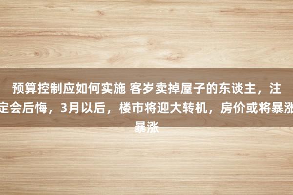 预算控制应如何实施 客岁卖掉屋子的东谈主，注定会后悔，3月以后，楼市将迎大转机，房价或将暴涨