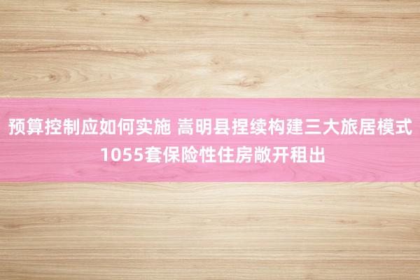 预算控制应如何实施 嵩明县捏续构建三大旅居模式 1055套保险性住房敞开租出