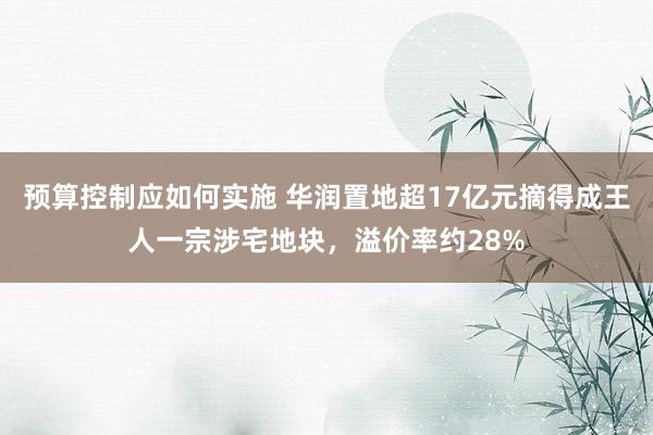 预算控制应如何实施 华润置地超17亿元摘得成王人一宗涉宅地块，溢价率约28%