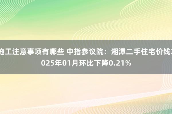 施工注意事项有哪些 中指参议院：湘潭二手住宅价钱2025年01月环比下降0.21%