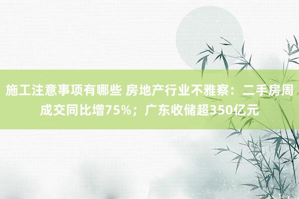 施工注意事项有哪些 房地产行业不雅察：二手房周成交同比增75%；广东收储超350亿元