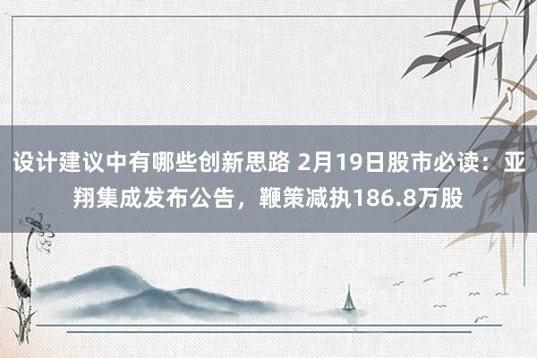 设计建议中有哪些创新思路 2月19日股市必读：亚翔集成发布公告，鞭策减执186.8万股