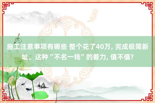 施工注意事项有哪些 整个花了40万, 完成极简新址。这种“不名一钱”的着力, 值不值?