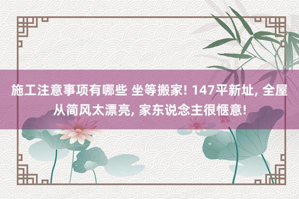 施工注意事项有哪些 坐等搬家! 147平新址, 全屋从简风太漂亮, 家东说念主很惬意!