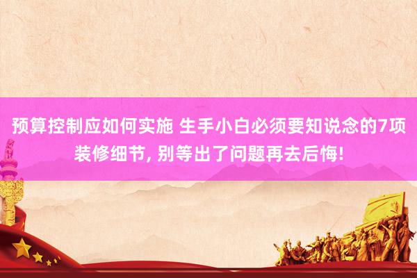 预算控制应如何实施 生手小白必须要知说念的7项装修细节, 别等出了问题再去后悔!