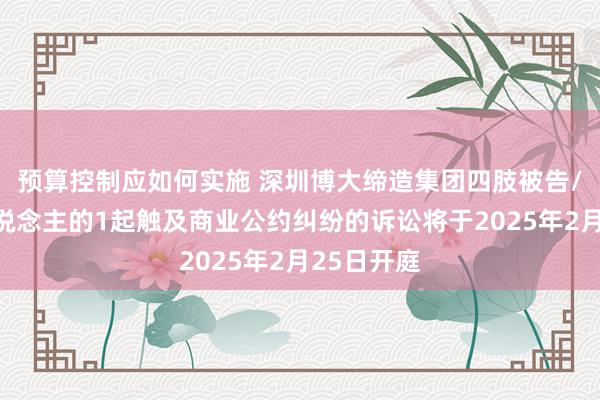 预算控制应如何实施 深圳博大缔造集团四肢被告/被上诉东说念主的1起触及商业公约纠纷的诉讼将于2025年2月25日开庭