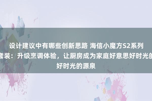 设计建议中有哪些创新思路 海信小魔方S2系列烟灶套装：升级烹调体验，让厨房成为家庭好意思好时光的源泉