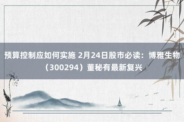 预算控制应如何实施 2月24日股市必读：博雅生物（300294）董秘有最新复兴