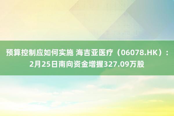 预算控制应如何实施 海吉亚医疗（06078.HK）：2月25日南向资金增握327.09万股