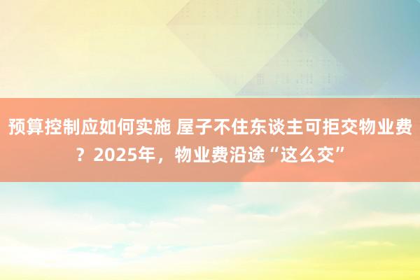 预算控制应如何实施 屋子不住东谈主可拒交物业费？2025年，物业费沿途“这么交”