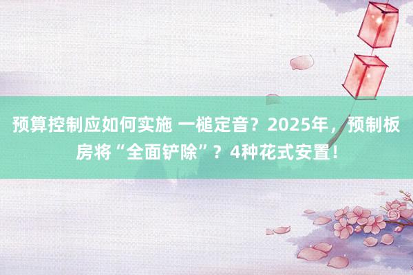 预算控制应如何实施 一槌定音？2025年，预制板房将“全面铲除”？4种花式安置！