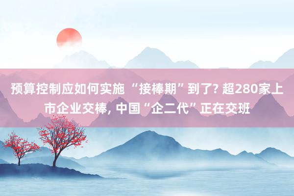 预算控制应如何实施 “接棒期”到了? 超280家上市企业交棒, 中国“企二代”正在交班