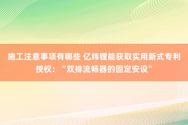 施工注意事项有哪些 亿纬锂能获取实用新式专利授权：“双排流畅器的固定安设”