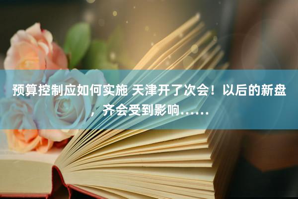 预算控制应如何实施 天津开了次会！以后的新盘，齐会受到影响……