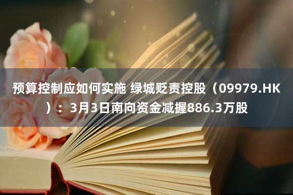 预算控制应如何实施 绿城贬责控股（09979.HK）：3月3日南向资金减握886.3万股