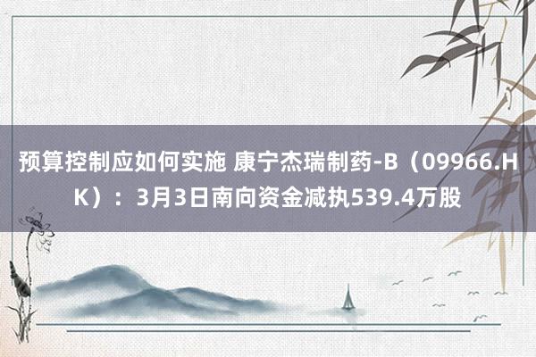 预算控制应如何实施 康宁杰瑞制药-B（09966.HK）：3月3日南向资金减执539.4万股