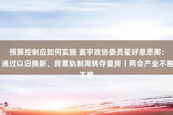 预算控制应如何实施 寰宇政协委员翟好意思卿： 通过以旧换新、房票轨制周转存量房丨两会产业不雅