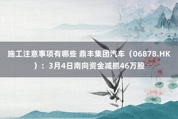 施工注意事项有哪些 鼎丰集团汽车（06878.HK）：3月4日南向资金减抓46万股