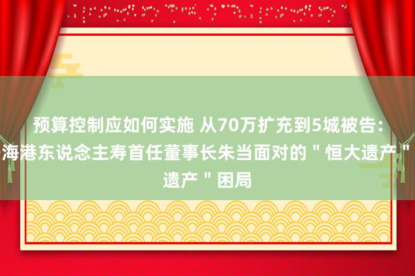 预算控制应如何实施 从70万扩充到5城被告：解密海港东说念主寿首任董事长朱当面对的＂恒大遗产＂困局