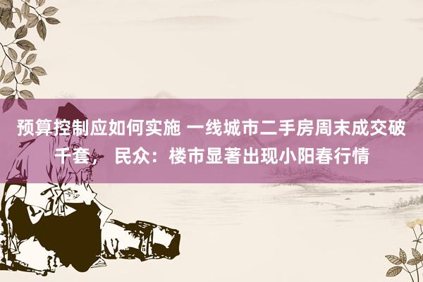 预算控制应如何实施 一线城市二手房周末成交破千套， 民众：楼市显著出现小阳春行情