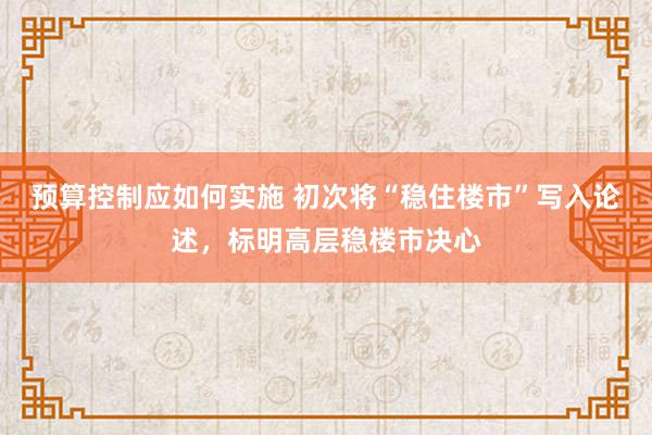 预算控制应如何实施 初次将“稳住楼市”写入论述，标明高层稳楼市决心