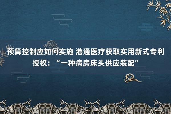 预算控制应如何实施 港通医疗获取实用新式专利授权：“一种病房床头供应装配”