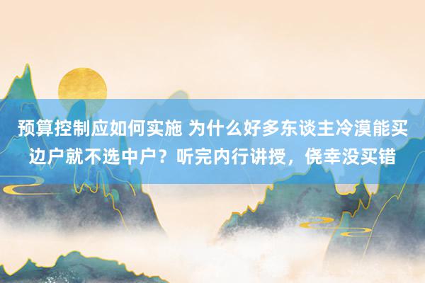 预算控制应如何实施 为什么好多东谈主冷漠能买边户就不选中户？听完内行讲授，侥幸没买错