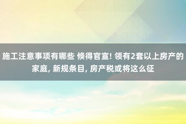 施工注意事项有哪些 倏得官宣! 领有2套以上房产的家庭, 新规条目, 房产税或将这么征